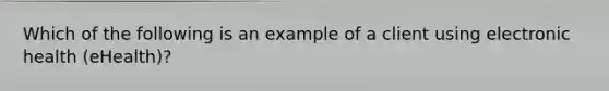 Which of the following is an example of a client using electronic health (eHealth)?