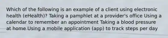 Which of the following is an example of a client using electronic health (eHealth)? Taking a pamphlet at a provider's office Using a calendar to remember an appointment Taking a blood pressure at home Using a mobile application (app) to track steps per day