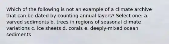 Which of the following is not an example of a climate archive that can be dated by counting annual layers? Select one: a. varved sediments b. trees in regions of seasonal climate variations c. ice sheets d. corals e. deeply-mixed ocean sediments