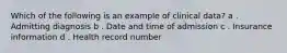 Which of the following is an example of clinical data? a . Admitting diagnosis b . Date and time of admission c . Insurance information d . Health record number