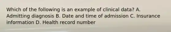 Which of the following is an example of clinical data? A. Admitting diagnosis B. Date and time of admission C. Insurance information D. Health record number