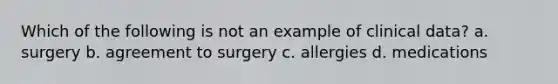 Which of the following is not an example of clinical data? a. surgery b. agreement to surgery c. allergies d. medications