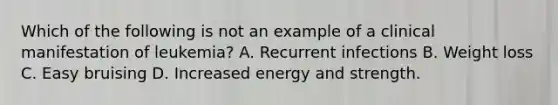 Which of the following is not an example of a clinical manifestation of leukemia? A. Recurrent infections B. Weight loss C. Easy bruising D. Increased energy and strength.