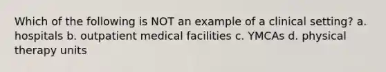 Which of the following is NOT an example of a clinical setting? a. hospitals b. outpatient medical facilities c. YMCAs d. physical therapy units