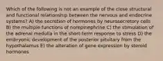 Which of the following is not an example of the close structural and functional relationship between the nervous and endocrine systems? A) the secretion of hormones by neurosecretory cells B) the multiple functions of norepinephrine C) the stimulation of the adrenal medulla in the short-term response to stress D) the embryonic development of the posterior pituitary from the hypothalamus E) the alteration of gene expression by steroid hormones