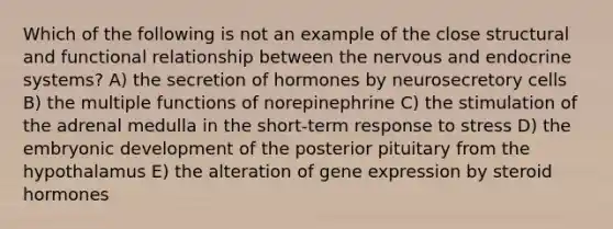 Which of the following is not an example of the close structural and functional relationship between the nervous and endocrine systems? A) the secretion of hormones by neurosecretory cells B) the multiple functions of norepinephrine C) the stimulation of the adrenal medulla in the short-term response to stress D) the embryonic development of the posterior pituitary from the hypothalamus E) the alteration of gene expression by steroid hormones