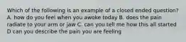 Which of the following is an example of a closed ended question? A. how do you feel when you awoke today B. does the pain radiate to your arm or jaw C. can you tell me how this all started D can you describe the pain you are feeling