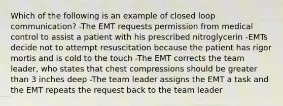 Which of the following is an example of closed loop communication? -The EMT requests permission from medical control to assist a patient with his prescribed nitroglycerin -EMTs decide not to attempt resuscitation because the patient has rigor mortis and is cold to the touch -The EMT corrects the team leader, who states that chest compressions should be greater than 3 inches deep -The team leader assigns the EMT a task and the EMT repeats the request back to the team leader