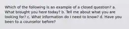 Which of the following is an example of a closed question? a. What brought you here today? b. Tell me about what you are looking for? c. What information do I need to know? d. Have you been to a counselor before?