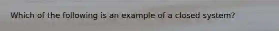 Which of the following is an example of a closed system?