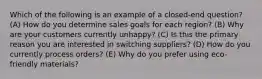 Which of the following is an example of a closed-end question? (A) How do you determine sales goals for each region? (B) Why are your customers currently unhappy? (C) Is this the primary reason you are interested in switching suppliers? (D) How do you currently process orders? (E) Why do you prefer using eco-friendly materials?