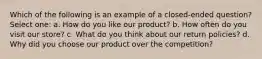 Which of the following is an example of a closed-ended question? Select one: a. How do you like our product? b. How often do you visit our store? c. What do you think about our return policies? d. Why did you choose our product over the competition?