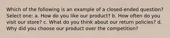 Which of the following is an example of a closed-ended question? Select one: a. How do you like our product? b. How often do you visit our store? c. What do you think about our return policies? d. Why did you choose our product over the competition?