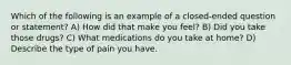 Which of the following is an example of a closed-ended question or statement? A) How did that make you feel? B) Did you take those drugs? C) What medications do you take at home? D) Describe the type of pain you have.