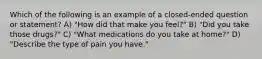 Which of the following is an example of a closed-ended question or statement? A) "How did that make you feel?" B) "Did you take those drugs?" C) "What medications do you take at home?" D) "Describe the type of pain you have."