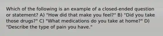 Which of the following is an example of a closed-ended question or statement? A) "How did that make you feel?" B) "Did you take those drugs?" C) "What medications do you take at home?" D) "Describe the type of pain you have."