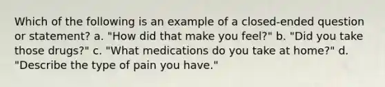 Which of the following is an example of a closed-ended question or statement? a. "How did that make you feel?" b. "Did you take those drugs?" c. "What medications do you take at home?" d. "Describe the type of pain you have."