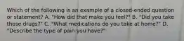 Which of the following is an example of a closed-ended question or statement? A. "How did that make you feel?" B. "Did you take those drugs?" C. "What medications do you take at home?" D. "Describe the type of pain you have?"