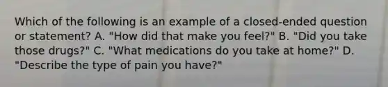 Which of the following is an example of a closed-ended question or statement? A. "How did that make you feel?" B. "Did you take those drugs?" C. "What medications do you take at home?" D. "Describe the type of pain you have?"