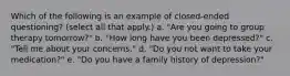 Which of the following is an example of closed-ended questioning? (select all that apply.) a. "Are you going to group therapy tomorrow?" b. "How long have you been depressed?" c. "Tell me about your concerns." d. "Do you not want to take your medication?" e. "Do you have a family history of depression?"