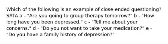 Which of the following is an example of close-ended questioning? SATA a - "Are you going to group therapy tomorrow?" b - "How long have you been depressed." c - "Tell me about your concerns." d - "Do you not want to take your medication?" e - "Do you have a family history of depression?"