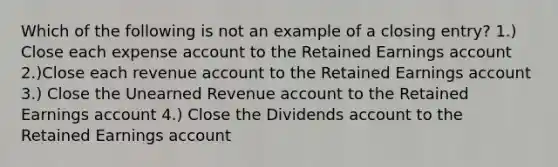 Which of the following is not an example of a closing entry? 1.) Close each expense account to the Retained Earnings account 2.)Close each revenue account to the Retained Earnings account 3.) Close the Unearned Revenue account to the Retained Earnings account 4.) Close the Dividends account to the Retained Earnings account