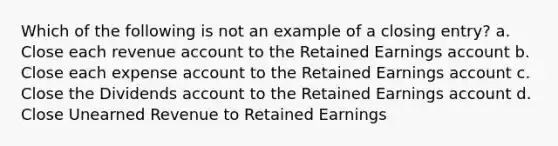 Which of the following is not an example of a closing entry? a. Close each revenue account to the Retained Earnings account b. Close each expense account to the Retained Earnings account c. Close the Dividends account to the Retained Earnings account d. Close Unearned Revenue to Retained Earnings