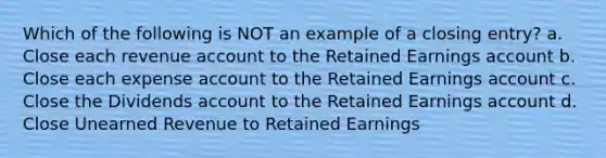 Which of the following is NOT an example of a closing entry? a. Close each revenue account to the Retained Earnings account b. Close each expense account to the Retained Earnings account c. Close the Dividends account to the Retained Earnings account d. Close Unearned Revenue to Retained Earnings