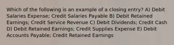 Which of the following is an example of a closing entry? A) Debit Salaries Expense; Credit Salaries Payable B) Debit Retained Earnings; Credit Service Revenue C) Debit Dividends; Credit Cash D) Debit Retained Earnings; Credit Supplies Expense E) Debit Accounts Payable; Credit Retained Earnings