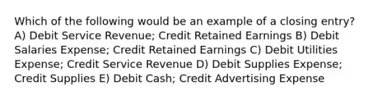 Which of the following would be an example of a closing entry? A) Debit Service Revenue; Credit Retained Earnings B) Debit Salaries Expense; Credit Retained Earnings C) Debit Utilities Expense; Credit Service Revenue D) Debit Supplies Expense; Credit Supplies E) Debit Cash; Credit Advertising Expense