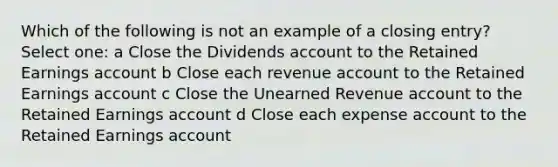 Which of the following is not an example of a closing entry? Select one: a Close the Dividends account to the Retained Earnings account b Close each revenue account to the Retained Earnings account c Close the Unearned Revenue account to the Retained Earnings account d Close each expense account to the Retained Earnings account