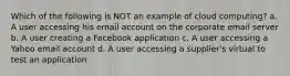 Which of the following is NOT an example of cloud computing? a. A user accessing his email account on the corporate email server b. A user creating a Facebook application c. A user accessing a Yahoo email account d. A user accessing a supplier's virtual to test an application