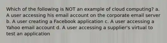 Which of the following is NOT an example of cloud computing? a. A user accessing his email account on the corporate email server b. A user creating a Facebook application c. A user accessing a Yahoo email account d. A user accessing a supplier's virtual to test an application