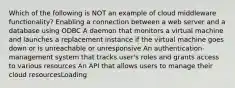 Which of the following is NOT an example of cloud middleware functionality? Enabling a connection between a web server and a database using ODBC A daemon that monitors a virtual machine and launches a replacement instance if the virtual machine goes down or is unreachable or unresponsive An authentication-management system that tracks user's roles and grants access to various resources An API that allows users to manage their cloud resourcesLoading