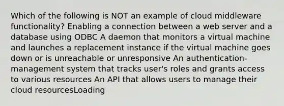 Which of the following is NOT an example of cloud middleware functionality? Enabling a connection between a web server and a database using ODBC A daemon that monitors a virtual machine and launches a replacement instance if the virtual machine goes down or is unreachable or unresponsive An authentication-management system that tracks user's roles and grants access to various resources An API that allows users to manage their cloud resourcesLoading