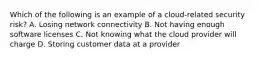 Which of the following is an example of a cloud-related security risk? A. Losing network connectivity B. Not having enough software licenses C. Not knowing what the cloud provider will charge D. Storing customer data at a provider