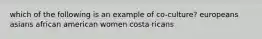 which of the following is an example of co-culture? europeans asians african american women costa ricans