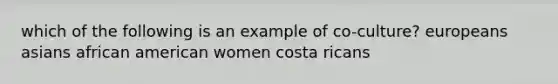 which of the following is an example of co-culture? europeans asians african american women costa ricans