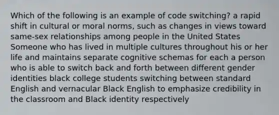 Which of the following is an example of code switching? a rapid shift in cultural or moral norms, such as changes in views toward same-sex relationships among people in the United States Someone who has lived in multiple cultures throughout his or her life and maintains separate cognitive schemas for each a person who is able to switch back and forth between different gender identities black college students switching between standard English and vernacular Black English to emphasize credibility in the classroom and Black identity respectively