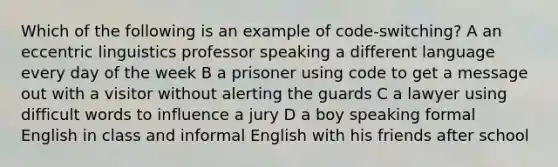 Which of the following is an example of code-switching? A an eccentric linguistics professor speaking a different language every day of the week B a prisoner using code to get a message out with a visitor without alerting the guards C a lawyer using difficult words to influence a jury D a boy speaking formal English in class and informal English with his friends after school