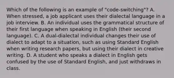 Which of the following is an example of "code-switching"? A. When stressed, a job applicant uses their dialectal language in a job interview. B. An individual uses the grammatical structure of their first language when speaking in English (their second language). C. A dual-dialectal individual changes their use of dialect to adapt to a situation, such as using Standard English when writing research papers, but using their dialect in creative writing. D. A student who speaks a dialect in English gets confused by the use of Standard English, and just withdraws in class.