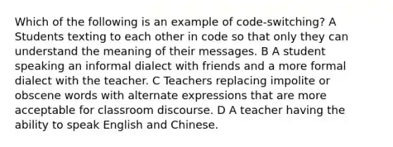 Which of the following is an example of code-switching? A Students texting to each other in code so that only they can understand the meaning of their messages. B A student speaking an informal dialect with friends and a more formal dialect with the teacher. C Teachers replacing impolite or obscene words with alternate expressions that are more acceptable for classroom discourse. D A teacher having the ability to speak English and Chinese.