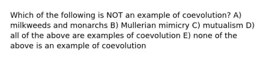 Which of the following is NOT an example of coevolution? A) milkweeds and monarchs B) Mullerian mimicry C) mutualism D) all of the above are examples of coevolution E) none of the above is an example of coevolution