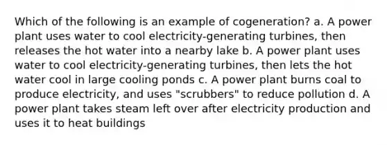 Which of the following is an example of cogeneration? a. A power plant uses water to cool electricity-generating turbines, then releases the hot water into a nearby lake b. A power plant uses water to cool electricity-generating turbines, then lets the hot water cool in large cooling ponds c. A power plant burns coal to produce electricity, and uses "scrubbers" to reduce pollution d. A power plant takes steam left over after electricity production and uses it to heat buildings