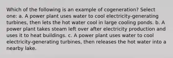 Which of the following is an example of cogeneration? Select one: a. A power plant uses water to cool electricity-generating turbines, then lets the hot water cool in large cooling ponds. b. A power plant takes steam left over after electricity production and uses it to heat buildings. c. A power plant uses water to cool electricity-generating turbines, then releases the hot water into a nearby lake.