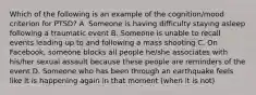 Which of the following is an example of the cognition/mood criterion for PTSD? A. Someone is having difficulty staying asleep following a traumatic event B. Someone is unable to recall events leading up to and following a mass shooting C. On Facebook, someone blocks all people he/she associates with his/her sexual assault because these people are reminders of the event D. Someone who has been through an earthquake feels like it is happening again in that moment (when it is not)