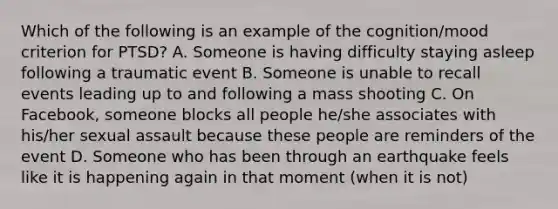 Which of the following is an example of the cognition/mood criterion for PTSD? A. Someone is having difficulty staying asleep following a traumatic event B. Someone is unable to recall events leading up to and following a mass shooting C. On Facebook, someone blocks all people he/she associates with his/her sexual assault because these people are reminders of the event D. Someone who has been through an earthquake feels like it is happening again in that moment (when it is not)