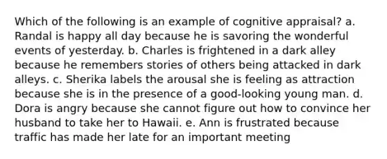 Which of the following is an example of cognitive appraisal? a. Randal is happy all day because he is savoring the wonderful events of yesterday. b. Charles is frightened in a dark alley because he remembers stories of others being attacked in dark alleys. c. Sherika labels the arousal she is feeling as attraction because she is in the presence of a good-looking young man. d. Dora is angry because she cannot figure out how to convince her husband to take her to Hawaii. e. Ann is frustrated because traffic has made her late for an important meeting