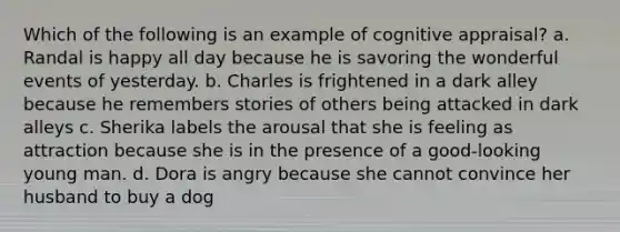 Which of the following is an example of cognitive appraisal? a. Randal is happy all day because he is savoring the wonderful events of yesterday. b. Charles is frightened in a dark alley because he remembers stories of others being attacked in dark alleys c. Sherika labels the arousal that she is feeling as attraction because she is in the presence of a good-looking young man. d. Dora is angry because she cannot convince her husband to buy a dog