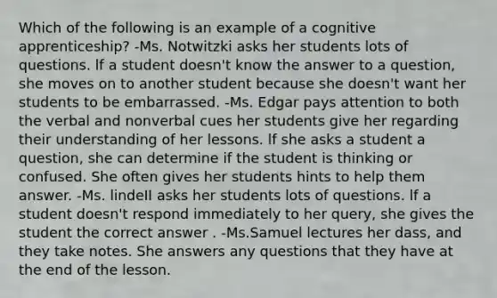 Which of the following is an example of a cognitive apprenticeship? -Ms. Notwitzki asks her students lots of questions. lf a student doesn't know the answer to a question, she moves on to another student because she doesn't want her students to be embarrassed. -Ms. Edgar pays attention to both the verbal and nonverbal cues her students give her regarding their understanding of her lessons. lf she asks a student a question, she can determine if the student is thinking or confused. She often gives her students hints to help them answer. -Ms. lindeII asks her students lots of questions. lf a student doesn't respond immediately to her query, she gives the student the correct answer . -Ms.Samuel lectures her dass, and they take notes. She answers any questions that they have at the end of the lesson.